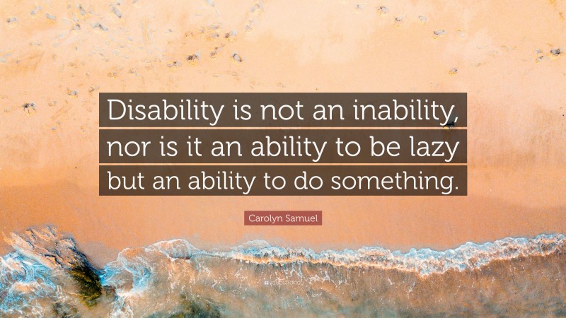 Carolyn Samuel Quote: “Disability is not an inability, nor is it an ability to be lazy but an ability to do something.”