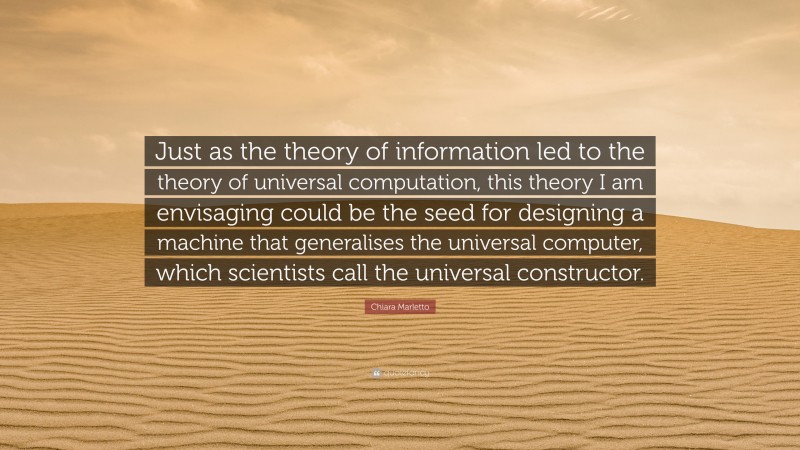 Chiara Marletto Quote: “Just as the theory of information led to the theory of universal computation, this theory I am envisaging could be the seed for designing a machine that generalises the universal computer, which scientists call the universal constructor.”