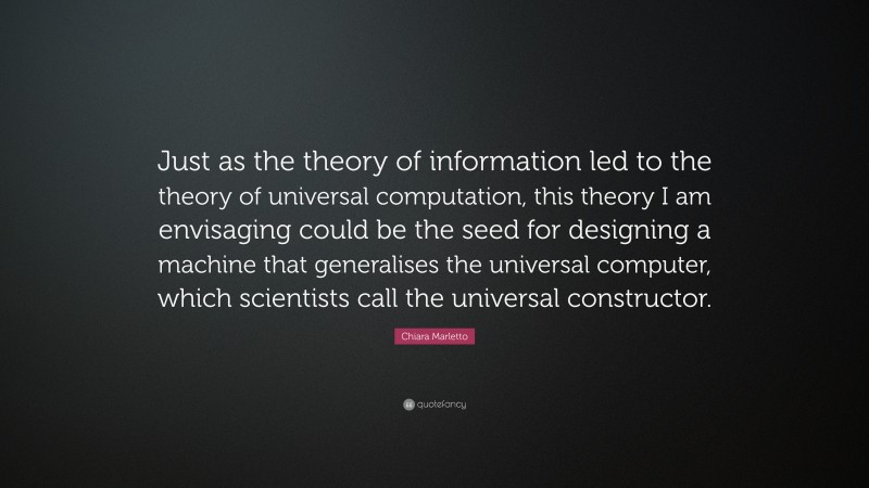 Chiara Marletto Quote: “Just as the theory of information led to the theory of universal computation, this theory I am envisaging could be the seed for designing a machine that generalises the universal computer, which scientists call the universal constructor.”