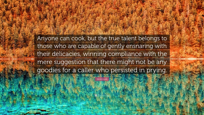 Karen Lord Quote: “Anyone can cook, but the true talent belongs to those who are capable of gently ensnaring with their delicacies, winning compliance with the mere suggestion that there might not be any goodies for a caller who persisted in prying.”