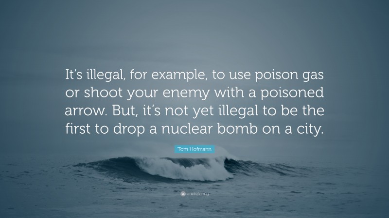 Tom Hofmann Quote: “It’s illegal, for example, to use poison gas or shoot your enemy with a poisoned arrow. But, it’s not yet illegal to be the first to drop a nuclear bomb on a city.”
