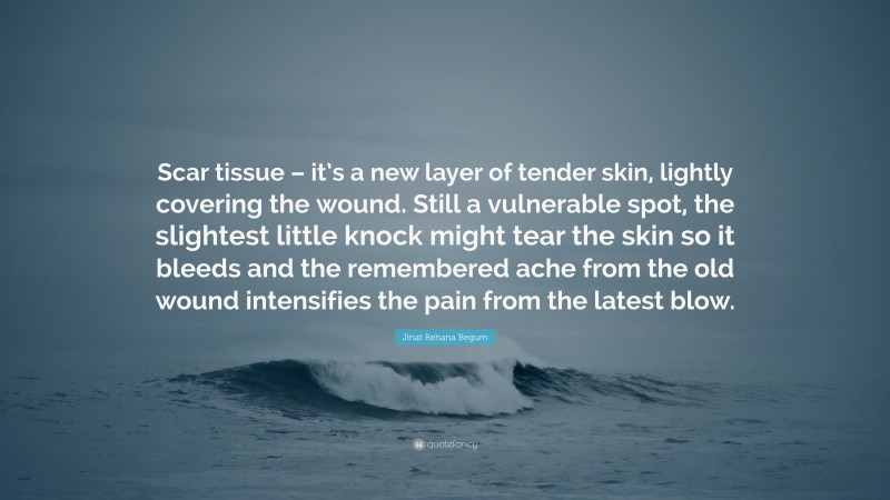 Jinat Rehana Begum Quote: “Scar tissue – it’s a new layer of tender skin, lightly covering the wound. Still a vulnerable spot, the slightest little knock might tear the skin so it bleeds and the remembered ache from the old wound intensifies the pain from the latest blow.”