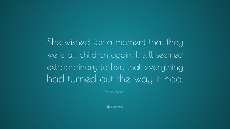 Sarah Waters Quote: “She wished for a moment that they were all children again. It still seemed extraordinary to her, that everything had turned out the way it had.”
