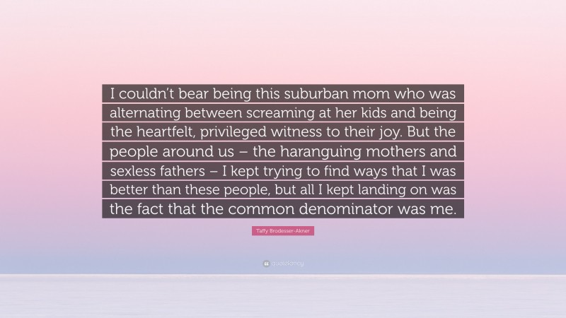 Taffy Brodesser-Akner Quote: “I couldn’t bear being this suburban mom who was alternating between screaming at her kids and being the heartfelt, privileged witness to their joy. But the people around us – the haranguing mothers and sexless fathers – I kept trying to find ways that I was better than these people, but all I kept landing on was the fact that the common denominator was me.”