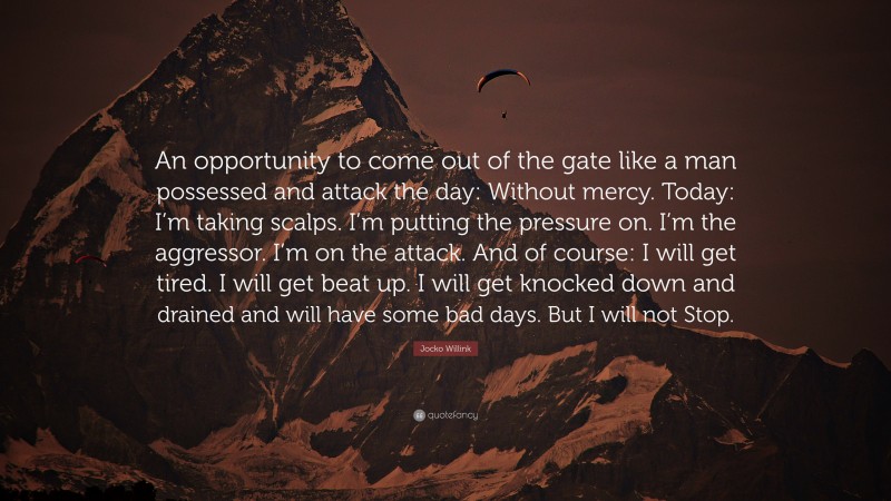 Jocko Willink Quote: “An opportunity to come out of the gate like a man possessed and attack the day: Without mercy. Today: I’m taking scalps. I’m putting the pressure on. I’m the aggressor. I’m on the attack. And of course: I will get tired. I will get beat up. I will get knocked down and drained and will have some bad days. But I will not Stop.”