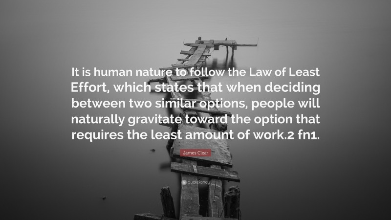 James Clear Quote: “It is human nature to follow the Law of Least Effort, which states that when deciding between two similar options, people will naturally gravitate toward the option that requires the least amount of work.2 fn1.”