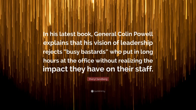 Sheryl Sandberg Quote: “In his latest book, General Colin Powell explains that his vision of leadership rejects “busy bastards” who put in long hours at the office without realizing the impact they have on their staff.”