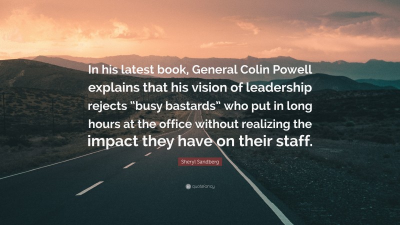 Sheryl Sandberg Quote: “In his latest book, General Colin Powell explains that his vision of leadership rejects “busy bastards” who put in long hours at the office without realizing the impact they have on their staff.”