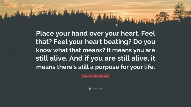 Savannah Jane McCrary Quote: “Place your hand over your heart. Feel that? Feel your heart beating? Do you know what that means? It means you are still alive. And if you are still alive, it means there’s still a purpose for your life.”