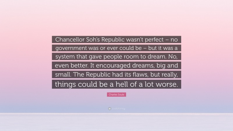 Charles Soule Quote: “Chancellor Soh’s Republic wasn’t perfect – no government was or ever could be – but it was a system that gave people room to dream. No, even better. It encouraged dreams, big and small. The Republic had its flaws, but really, things could be a hell of a lot worse.”