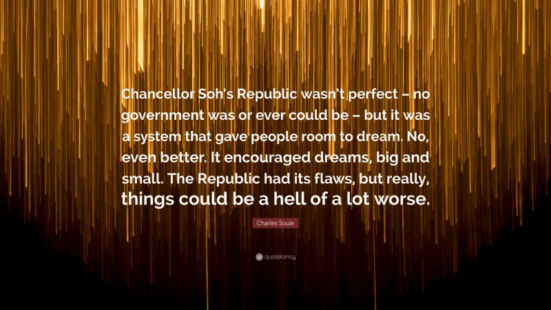 Charles Soule Quote: “Chancellor Soh’s Republic wasn’t perfect – no government was or ever could be – but it was a system that gave people room to dream. No, even better. It encouraged dreams, big and small. The Republic had its flaws, but really, things could be a hell of a lot worse.”