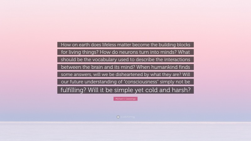 Michael S. Gazzaniga Quote: “How on earth does lifeless matter become the building blocks for living things? How do neurons turn into minds? What should be the vocabulary used to describe the interactions between the brain and its mind? When humankind finds some answers, will we be disheartened by what they are? Will our future understanding of “consciousness” simply not be fulfilling? Will it be simple yet cold and harsh?”