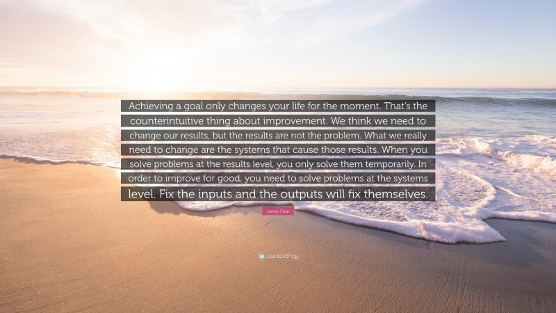 James Clear Quote: “Achieving a goal only changes your life for the moment. That’s the counterintuitive thing about improvement. We think we need to change our results, but the results are not the problem. What we really need to change are the systems that cause those results. When you solve problems at the results level, you only solve them temporarily. In order to improve for good, you need to solve problems at the systems level. Fix the inputs and the outputs will fix themselves.”