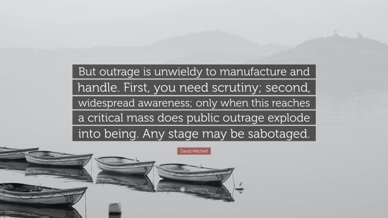 David Mitchell Quote: “But outrage is unwieldy to manufacture and handle. First, you need scrutiny; second, widespread awareness; only when this reaches a critical mass does public outrage explode into being. Any stage may be sabotaged.”