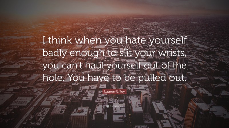 Lauren Gilley Quote: “I think when you hate yourself badly enough to slit your wrists, you can’t haul yourself out of the hole. You have to be pulled out.”