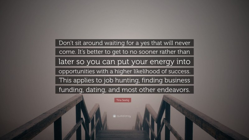Tina Seelig Quote: “Don’t sit around waiting for a yes that will never come. It’s better to get to no sooner rather than later so you can put your energy into opportunities with a higher likelihood of success. This applies to job hunting, finding business funding, dating, and most other endeavors.”