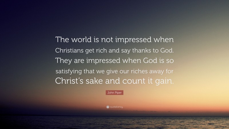 John Piper Quote: “The world is not impressed when Christians get rich and say thanks to God. They are impressed when God is so satisfying that we give our riches away for Christ’s sake and count it gain.”