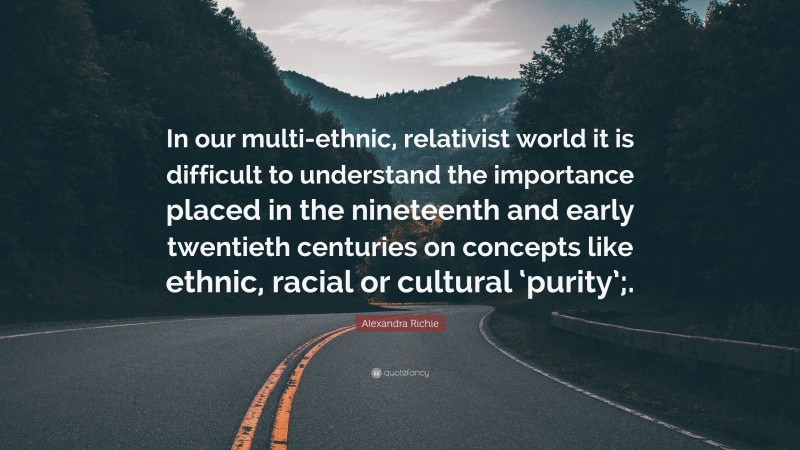 Alexandra Richie Quote: “In our multi-ethnic, relativist world it is difficult to understand the importance placed in the nineteenth and early twentieth centuries on concepts like ethnic, racial or cultural ‘purity’;.”