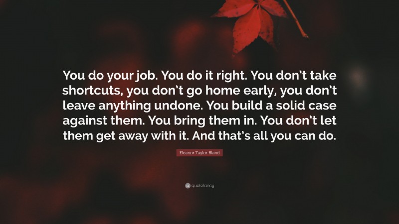 Eleanor Taylor Bland Quote: “You do your job. You do it right. You don’t take shortcuts, you don’t go home early, you don’t leave anything undone. You build a solid case against them. You bring them in. You don’t let them get away with it. And that’s all you can do.”