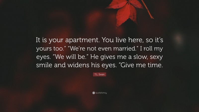 T.L. Swan Quote: “It is your apartment. You live here, so it’s yours too.” “We’re not even married.” I roll my eyes. “We will be.” He gives me a slow, sexy smile and widens his eyes. “Give me time.”