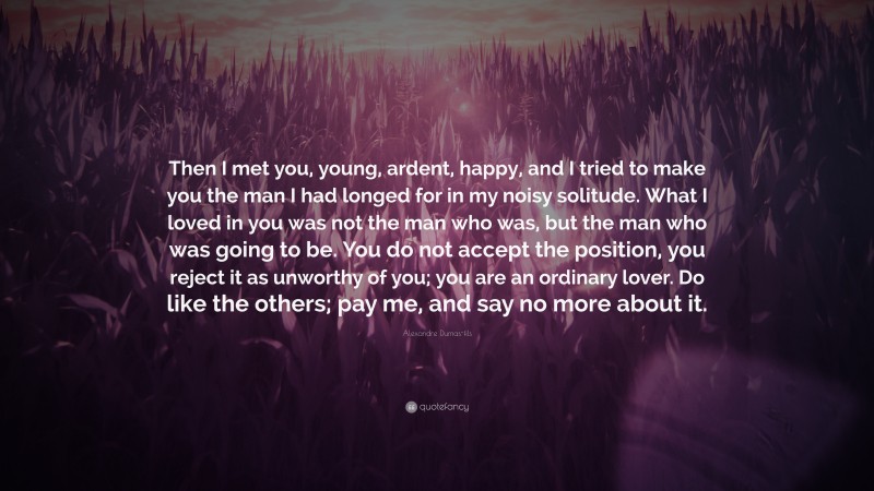 Alexandre Dumas-fils Quote: “Then I met you, young, ardent, happy, and I tried to make you the man I had longed for in my noisy solitude. What I loved in you was not the man who was, but the man who was going to be. You do not accept the position, you reject it as unworthy of you; you are an ordinary lover. Do like the others; pay me, and say no more about it.”
