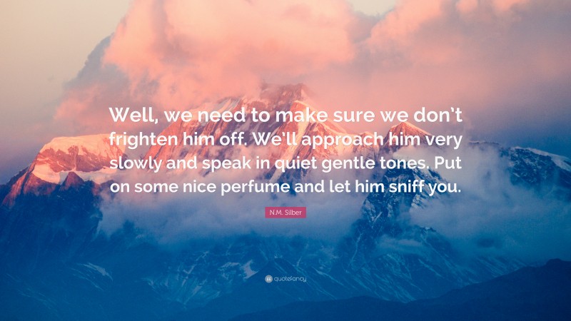 N.M. Silber Quote: “Well, we need to make sure we don’t frighten him off. We’ll approach him very slowly and speak in quiet gentle tones. Put on some nice perfume and let him sniff you.”