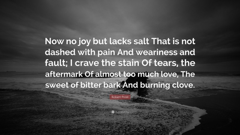 Robert Frost Quote: “Now no joy but lacks salt That is not dashed with pain And weariness and fault; I crave the stain Of tears, the aftermark Of almost too much love, The sweet of bitter bark And burning clove.”