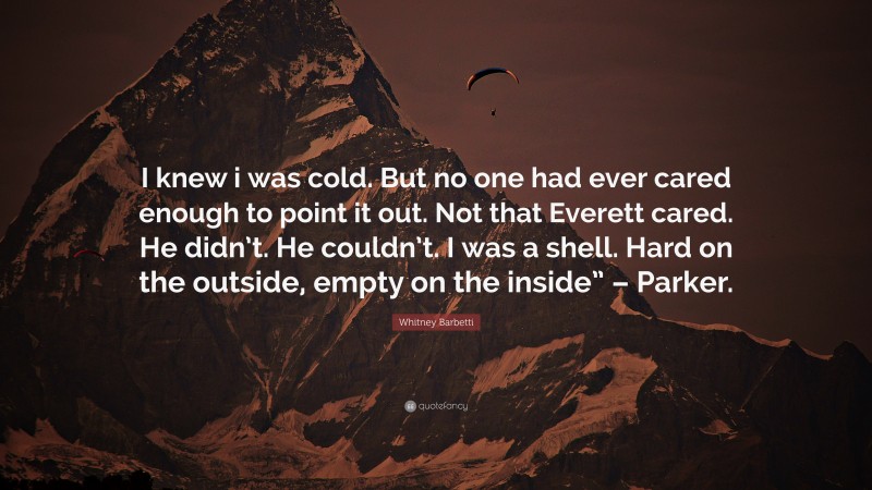 Whitney Barbetti Quote: “I knew i was cold. But no one had ever cared enough to point it out. Not that Everett cared. He didn’t. He couldn’t. I was a shell. Hard on the outside, empty on the inside” – Parker.”
