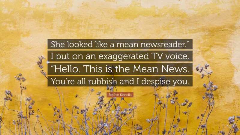 Sophie Kinsella Quote: “She looked like a mean newsreader.” I put on an exaggerated TV voice. “Hello. This is the Mean News. You’re all rubbish and I despise you.”