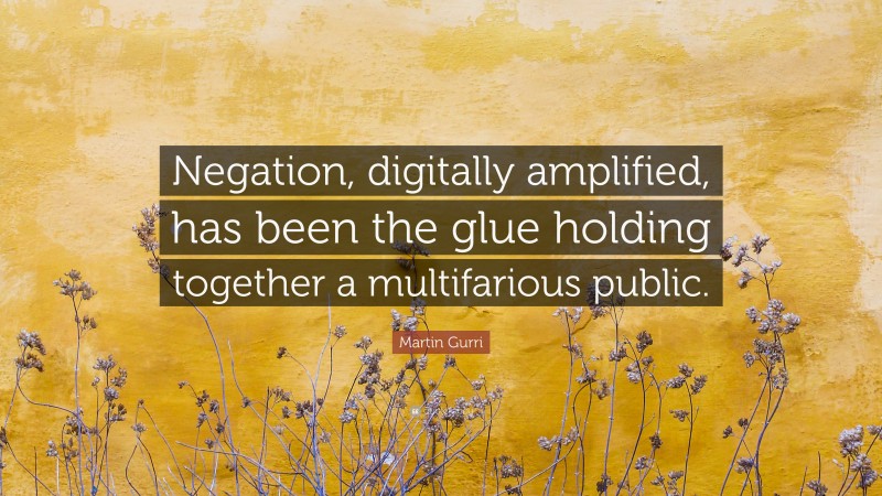 Martin Gurri Quote: “Negation, digitally amplified, has been the glue holding together a multifarious public.”