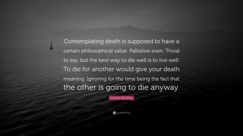 Cormac McCarthy Quote: “Contemplating death is supposed to have a certain philosophical value. Palliative even. Trivial to say, but the best way to die well is to live well. To die for another would give your death meaning. Ignoring for the time being the fact that the other is going to die anyway.”