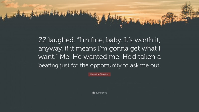 Madeline Sheehan Quote: “ZZ laughed. “I’m fine, baby. It’s worth it, anyway, if it means I’m gonna get what I want.” Me. He wanted me. He’d taken a beating just for the opportunity to ask me out.”