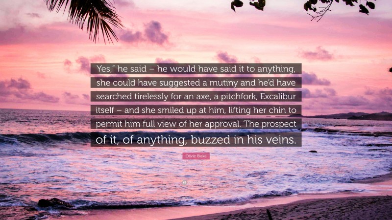 Olivie Blake Quote: “Yes,” he said – he would have said it to anything, she could have suggested a mutiny and he’d have searched tirelessly for an axe, a pitchfork, Excalibur itself – and she smiled up at him, lifting her chin to permit him full view of her approval. The prospect of it, of anything, buzzed in his veins.”