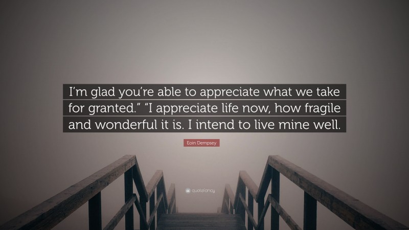 Eoin Dempsey Quote: “I’m glad you’re able to appreciate what we take for granted.” “I appreciate life now, how fragile and wonderful it is. I intend to live mine well.”