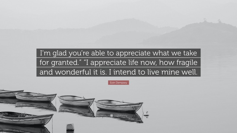 Eoin Dempsey Quote: “I’m glad you’re able to appreciate what we take for granted.” “I appreciate life now, how fragile and wonderful it is. I intend to live mine well.”