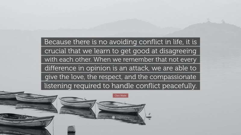 Cleo Wade Quote: “Because there is no avoiding conflict in life, it is crucial that we learn to get good at disagreeing with each other. When we remember that not every difference in opinion is an attack, we are able to give the love, the respect, and the compassionate listening required to handle conflict peacefully.”