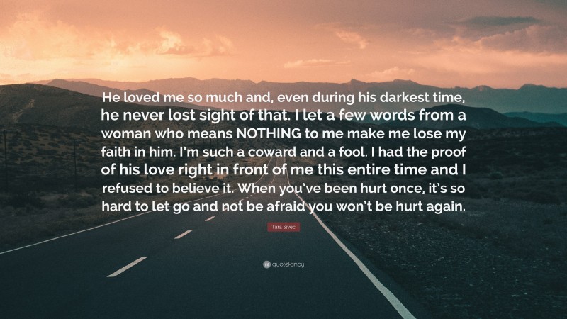 Tara Sivec Quote: “He loved me so much and, even during his darkest time, he never lost sight of that. I let a few words from a woman who means NOTHING to me make me lose my faith in him. I’m such a coward and a fool. I had the proof of his love right in front of me this entire time and I refused to believe it. When you’ve been hurt once, it’s so hard to let go and not be afraid you won’t be hurt again.”