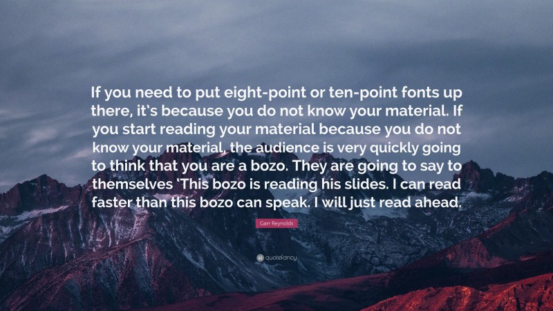 Garr Reynolds Quote: “If you need to put eight-point or ten-point fonts up there, it’s because you do not know your material. If you start reading your material because you do not know your material, the audience is very quickly going to think that you are a bozo. They are going to say to themselves ‘This bozo is reading his slides. I can read faster than this bozo can speak. I will just read ahead.”