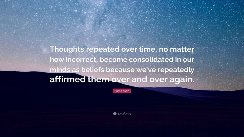 Sam Owen Quote: “Thoughts repeated over time, no matter how incorrect, become consolidated in our minds as beliefs because we’ve repeatedly affirmed them over and over again.”