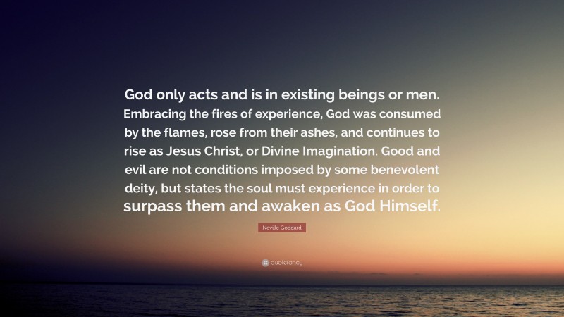 Neville Goddard Quote: “God only acts and is in existing beings or men. Embracing the fires of experience, God was consumed by the flames, rose from their ashes, and continues to rise as Jesus Christ, or Divine Imagination. Good and evil are not conditions imposed by some benevolent deity, but states the soul must experience in order to surpass them and awaken as God Himself.”