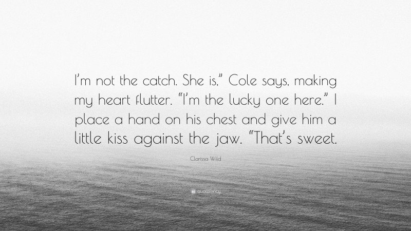 Clarissa Wild Quote: “I’m not the catch. She is,” Cole says, making my heart flutter. “I’m the lucky one here.” I place a hand on his chest and give him a little kiss against the jaw. “That’s sweet.”