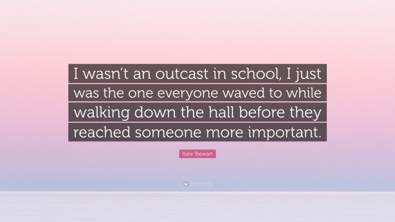 Kate Stewart Quote: “I wasn’t an outcast in school, I just was the one everyone waved to while walking down the hall before they reached someone more important.”