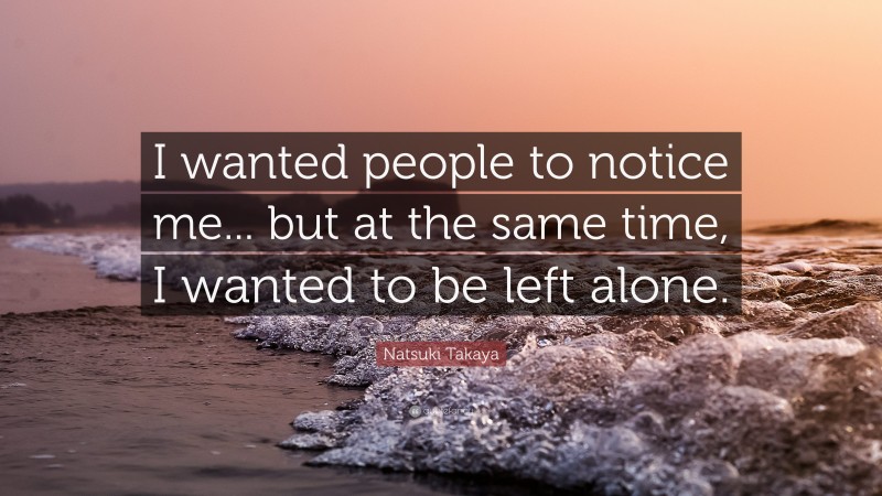 Natsuki Takaya Quote: “I wanted people to notice me... but at the same time, I wanted to be left alone.”