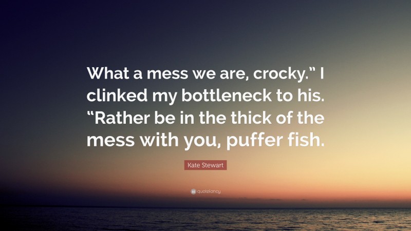 Kate Stewart Quote: “What a mess we are, crocky.” I clinked my bottleneck to his. “Rather be in the thick of the mess with you, puffer fish.”