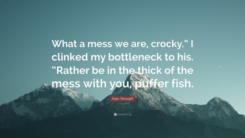 Kate Stewart Quote: “What a mess we are, crocky.” I clinked my bottleneck to his. “Rather be in the thick of the mess with you, puffer fish.”