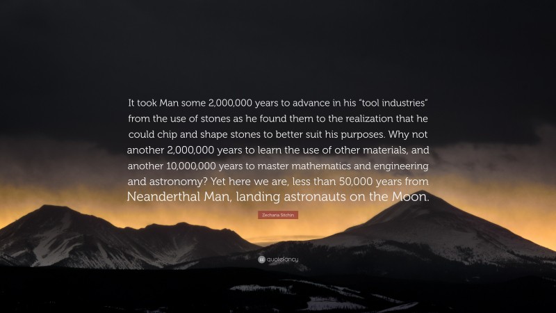 Zecharia Sitchin Quote: “It took Man some 2,000,000 years to advance in his “tool industries” from the use of stones as he found them to the realization that he could chip and shape stones to better suit his purposes. Why not another 2,000,000 years to learn the use of other materials, and another 10,000,000 years to master mathematics and engineering and astronomy? Yet here we are, less than 50,000 years from Neanderthal Man, landing astronauts on the Moon.”