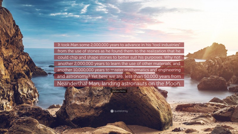 Zecharia Sitchin Quote: “It took Man some 2,000,000 years to advance in his “tool industries” from the use of stones as he found them to the realization that he could chip and shape stones to better suit his purposes. Why not another 2,000,000 years to learn the use of other materials, and another 10,000,000 years to master mathematics and engineering and astronomy? Yet here we are, less than 50,000 years from Neanderthal Man, landing astronauts on the Moon.”