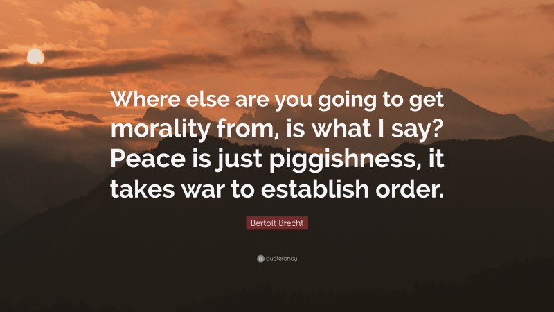 Bertolt Brecht Quote: “Where else are you going to get morality from, is what I say? Peace is just piggishness, it takes war to establish order.”