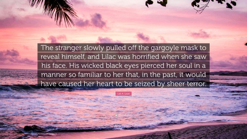 Lali A. Love Quote: “The stranger slowly pulled off the gargoyle mask to reveal himself, and Lilac was horrified when she saw his face. His wicked black eyes pierced her soul in a manner so familiar to her that, in the past, it would have caused her heart to be seized by sheer terror.”