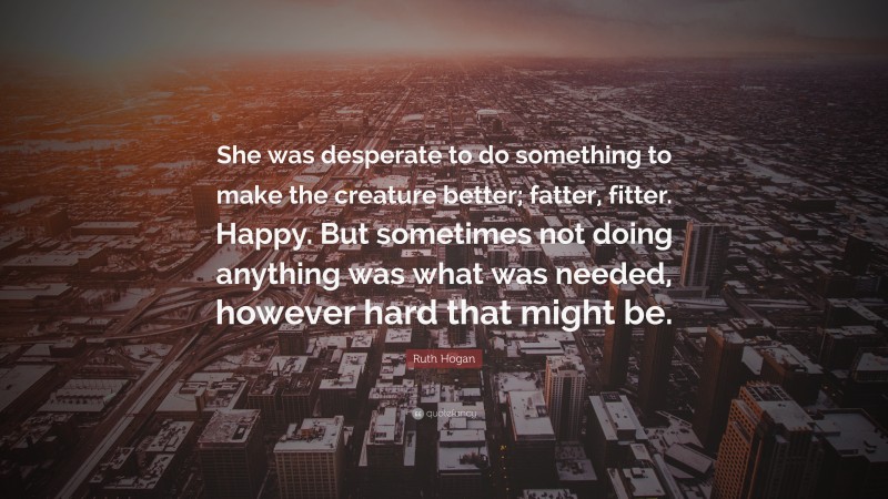 Ruth Hogan Quote: “She was desperate to do something to make the creature better; fatter, fitter. Happy. But sometimes not doing anything was what was needed, however hard that might be.”